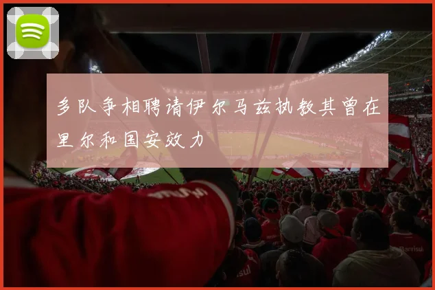 多队争相聘请伊尔马兹执教其曾在里尔和国安效力