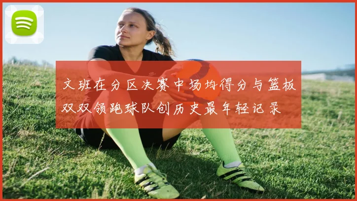 文班在分区决赛中场均得分与篮板双双领跑球队创历史最年轻记录